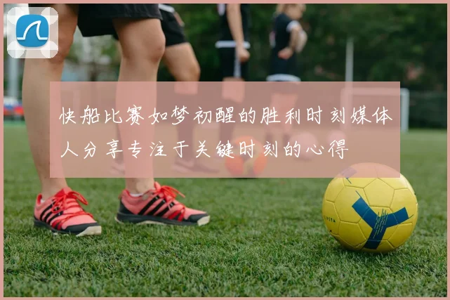 快船比赛如梦初醒的胜利时刻媒体人分享专注于关键时刻的心得
