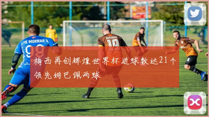 梅西再创辉煌世界杯进球数达21个领先姆巴佩两球