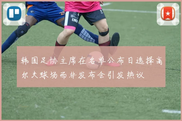 韩国足协主席在名单公布日选择高尔夫球场而非发布会引发热议