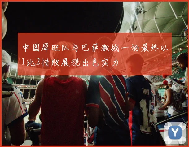中国犀旺队与巴萨激战一场最终以1比2惜败展现出色实力