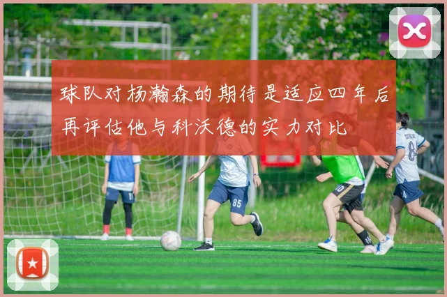 球队对杨瀚森的期待是适应四年后再评估他与科沃德的实力对比