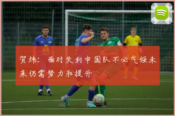 贺炜：面对失利中国队不必气馁未来仍需努力和提升