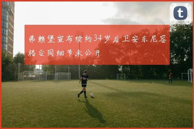 弗赖堡宣布续约34岁后卫安东尼容格合同细节未公开