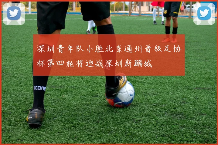 深圳青年队小胜北京通州晋级足协杯第四轮将迎战深圳新鹏城