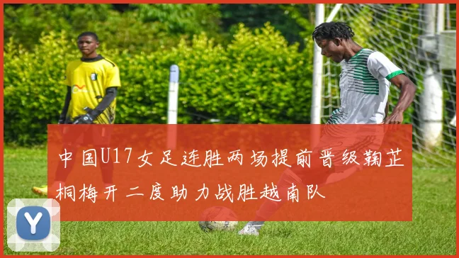 中国U17女足连胜两场提前晋级鞠芷桐梅开二度助力战胜越南队