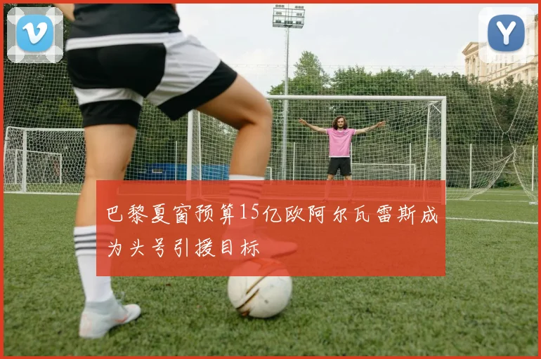 巴黎夏窗预算15亿欧阿尔瓦雷斯成为头号引援目标