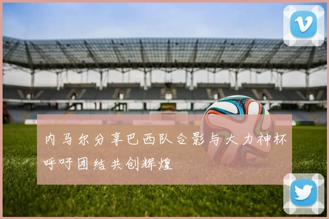 内马尔分享巴西队合影与大力神杯呼吁团结共创辉煌