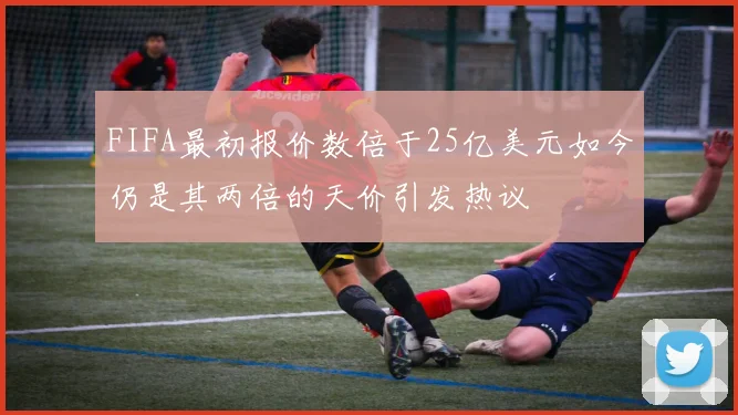 FIFA最初报价数倍于25亿美元如今仍是其两倍的天价引发热议